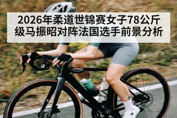 2026年柔道世锦赛女子78公斤级马振昭对阵法国选手前景分析