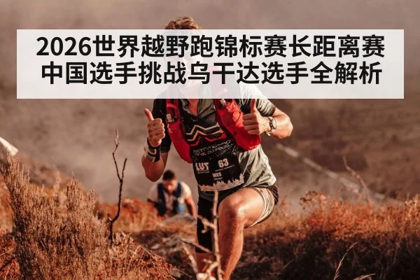 2026世界越野跑锦标赛长距离赛中国选手挑战乌干达选手全解析
